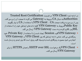 ‫در‬‫ابتدا‬ ‫ادامه‬VPN Client‫قسمت‬ ‫در‬Trusted Root Certification
Authorities‫دنبال‬ ‫به‬CA‫به‬ ‫مربوط‬Gateway‫کند‬‫ی‬ ‫س‬‫ر‬‫بر‬‫ا‬‫ر‬ ‫آن‬ ‫صحت‬‫تا‬ ‫گردد‬‫می‬.
‫صحت‬‫یافت‬‫ر‬‫د‬ ‫و‬‫ی‬ ‫س‬‫ر‬‫بر‬‫از‬ ‫پس‬CA،VPN Client‫از‬ ‫استفاده‬ ‫با‬CA‫بگوییم‬ ‫بهتر‬ ‫یا‬
Public Key‫به‬ ‫مربوط‬VPN Gateway‫از‬ ‫استفاده‬‫با‬‫ا‬‫ر‬ ‫خود‬‫تباطی‬‫ر‬‫ا‬ ‫های‬‫داده‬ ‫کلیه‬
SSL‫و‬ ‫کرده‬‫ی‬‫نگار‬‫مز‬‫ر‬‫به‬‫سمت‬VPN Gateway‫کند‬ ‫می‬‫سال‬‫ر‬‫ا‬
VPN Gateway‫کلید‬Session‫از‬ ‫استفاده‬ ‫با‬‫ا‬‫ر‬ ‫شده‬‫ایجاد‬Private Key‫خود‬
‫کند‬‫می‬ ‫مزگشایی‬‫ر‬.‫بین‬‫که‬‫تباطی‬‫ر‬‫ا‬ ‫ادامه‬ ‫تمامی‬VPN Client‫و‬VPN Gateway
‫و‬‫د‬‫ر‬ ‫ایندو‬ ‫بین‬‫که‬ ‫است‬ ‫ی‬‫مز‬‫ر‬ ‫کلید‬ ‫وسیله‬ ‫به‬ ‫شده‬‫ی‬‫مزنگار‬‫ر‬ ‫ت‬‫ر‬‫بصو‬ ‫شود‬ ‫می‬ ‫انجام‬‫شده‬ ‫بدل‬
‫است‬.
VPN Client‫یک‬‫خواست‬‫ر‬‫د‬HHTP over SSL‫همان‬‫یا‬HTTPS‫ای‬‫ر‬‫ب‬‫ا‬‫ر‬
VPN Gateway‫کند‬ ‫می‬‫سال‬‫ر‬‫ا‬.
 