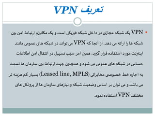 ‫تعریف‬VPN
VPN‫ا‬‫تباط‬‫ر‬‫ا‬‫مکانیزم‬‫یک‬ ‫و‬ ‫است‬‫فیزیکی‬ ‫شبکه‬ ‫داخل‬‫در‬ ‫ی‬‫مجاز‬ ‫شبکه‬ ‫یک‬‫بین‬ ‫من‬
‫دهد‬ ‫می‬ ‫ائه‬‫ر‬‫ا‬ ‫ا‬‫ر‬‫ها‬ ‫شبکه‬.‫که‬ ‫آنجا‬ ‫از‬VPN‫مانند‬ ‫عمومی‬‫های‬ ‫شبکه‬ ‫در‬ ‫تواند‬ ‫می‬
‫اطل‬‫امن‬ ‫انتقال‬ ‫در‬ ‫تسهیل‬ ‫سبب‬ ‫امر‬‫همین‬،‫گیرد‬ ‫ار‬‫ر‬‫ق‬ ‫استفاده‬ ‫د‬‫ر‬‫مو‬‫اینترنت‬‫عات‬
‫نس‬ ‫ها‬ ‫مان‬‫ز‬‫سا‬ ‫بین‬ ‫تباط‬‫ر‬‫ا‬ ‫جهت‬ ‫همچنین‬‫و‬ ‫شود‬ ‫می‬ ‫عمومی‬‫های‬ ‫شبکه‬ ‫در‬ ‫حساس‬‫بت‬
‫اتی‬‫ر‬‫مخاب‬‫ی‬ ‫خصوص‬ ‫خط‬‫ه‬‫ر‬‫اجا‬ ‫به‬(Leased line, MPLS)‫تر‬ ‫هزینه‬ ‫کم‬ ‫بسیار‬
‫ه‬ ‫تکل‬‫و‬‫پر‬ ‫از‬ ‫ها‬ ‫مان‬‫ز‬‫سا‬ ‫های‬‫ز‬‫نیا‬‫و‬ ‫شبکه‬‫وضعیت‬ ‫اساس‬ ‫بر‬ ‫توان‬ ‫می‬‫و‬ ‫باشد‬ ‫می‬‫ای‬
‫مختلف‬VPN‫نمود‬ ‫استفاده‬.
 