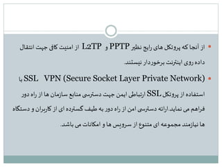 ‫نظیر‬ ‫ایج‬‫ر‬‫های‬ ‫تکل‬‫و‬‫پر‬ ‫که‬‫آنجا‬‫از‬PPTP‫و‬L2TP‫انتقال‬ ‫جهت‬ ‫کافی‬ ‫امنیت‬ ‫از‬
‫نیستند‬‫دار‬‫ر‬‫برخو‬ ‫اینترنت‬ ‫ی‬‫و‬‫ر‬‫داده‬.
SSL VPN (Secure Socket Layer Private Network)‫با‬
‫تکل‬‫و‬‫پر‬ ‫از‬‫استفاده‬SSL‫ر‬‫دو‬ ‫اه‬‫ر‬ ‫از‬‫ها‬ ‫مان‬‫ز‬‫سا‬ ‫منابع‬‫ی‬ ‫دسترس‬ ‫جهت‬‫ایمن‬‫تباطی‬‫ر‬‫ا‬
‫نماید‬ ‫می‬ ‫اهم‬‫ر‬‫ف‬.‫و‬ ‫ان‬‫ر‬‫ب‬‫ر‬‫کا‬ ‫از‬ ‫ای‬‫گسترده‬ ‫طیف‬ ‫به‬‫ر‬‫دو‬ ‫اه‬‫ر‬‫از‬‫امن‬‫ی‬ ‫دسترس‬ ‫ائه‬‫ر‬‫ا‬‫دستگاه‬
‫باشد‬ ‫می‬‫امکانات‬‫و‬ ‫ها‬ ‫یس‬‫و‬‫سر‬ ‫از‬ ‫متنوع‬‫ای‬ ‫مجموعه‬ ‫مند‬‫ز‬‫نیا‬ ‫ها‬.
 