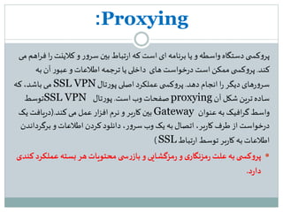 Proxying:
‫ی‬ ‫کس‬‫و‬‫پر‬‫کلینت‬‫و‬ ‫ر‬‫و‬‫سر‬ ‫بین‬ ‫تباط‬‫ر‬‫ا‬ ‫که‬ ‫است‬‫ای‬‫برنامه‬ ‫یا‬ ‫و‬‫واسطه‬ ‫دستگاه‬‫می‬ ‫اهم‬‫ر‬‫ف‬ ‫ا‬‫ر‬
‫کند‬.‫های‬ ‫خواست‬‫ر‬‫د‬ ‫است‬‫ممکن‬‫ی‬ ‫کس‬‫و‬‫پر‬‫به‬ ‫آن‬ ‫ر‬‫عبو‬‫و‬ ‫اطلعات‬ ‫ترجمه‬ ‫یا‬‫داخلی‬
‫دهد‬ ‫انجام‬ ‫ا‬‫ر‬‫دیگر‬ ‫های‬‫ر‬‫و‬‫سر‬.‫تال‬‫ر‬‫پو‬ ‫اصلی‬‫عملکرد‬‫ی‬ ‫کس‬‫و‬‫پر‬SSL VPN‫که‬،‫باشد‬ ‫می‬
‫آن‬ ‫شکل‬ ‫ترین‬‫ساده‬proxying‫است‬‫وب‬ ‫صفحات‬.‫تال‬‫ر‬‫پو‬SSL VPN‫توسط‬
‫عنوان‬‫به‬ ‫افیک‬‫ر‬‫گ‬‫واسط‬Gateway‫کند‬‫می‬ ‫عمل‬ ‫ار‬‫ز‬‫اف‬‫نرم‬‫و‬ ‫بر‬‫ر‬‫کا‬ ‫بین‬(.‫یک‬ ‫یافت‬‫ر‬‫د‬
‫برگردا‬ ‫و‬ ‫اطلعات‬‫کردن‬‫دانلود‬ ،‫ر‬‫و‬‫سر‬‫وب‬ ‫یک‬ ‫به‬ ‫اتصال‬،‫بر‬‫ر‬‫کا‬ ‫طرف‬ ‫از‬ ‫خواست‬‫ر‬‫د‬‫ندن‬
‫تباط‬‫ر‬‫ا‬ ‫توسط‬ ‫بر‬‫ر‬‫کا‬ ‫به‬ ‫اطلعات‬SSL)
‫عمل‬‫بسته‬‫هر‬‫محتویات‬ ‫ی‬ ‫س‬‫ر‬‫باز‬‫و‬ ‫مزگشایی‬‫ر‬‫و‬‫ی‬‫مزنگار‬‫ر‬ ‫علت‬‫به‬‫ی‬ ‫کس‬‫و‬‫پر‬‫کندی‬ ‫کرد‬
‫د‬‫ر‬‫دا‬.
 