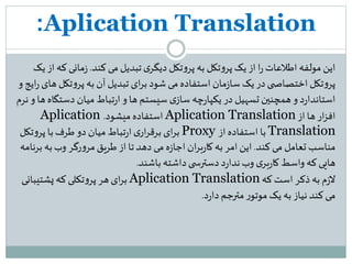 Aplication Translation:
‫این‬‫کند‬‫می‬ ‫تبدیل‬‫ی‬‫دیگر‬ ‫تکل‬‫و‬‫پر‬ ‫به‬ ‫تکل‬‫و‬‫پر‬ ‫یک‬ ‫از‬ ‫ا‬‫ر‬‫اطلعات‬ ‫مولفه‬.‫مانی‬‫ز‬‫یک‬ ‫از‬ ‫که‬
‫تک‬‫و‬‫پر‬ ‫به‬ ‫آن‬ ‫تبدیل‬ ‫ای‬‫ر‬‫ب‬‫شود‬ ‫می‬‫استفاده‬ ‫مان‬‫ز‬‫سا‬ ‫یک‬‫در‬‫ی‬ ‫اختصاص‬ ‫تکل‬‫و‬‫پر‬‫و‬ ‫ایج‬‫ر‬‫های‬ ‫ل‬
‫دست‬ ‫میان‬‫تباط‬‫ر‬‫ا‬ ‫و‬ ‫ها‬ ‫سیستم‬ ‫ی‬‫ساز‬ ‫چه‬‫ر‬‫یکپا‬ ‫در‬ ‫تسهیل‬ ‫همچنین‬‫و‬ ‫د‬‫ر‬‫استاندا‬‫نرم‬‫و‬ ‫ها‬ ‫گاه‬
‫از‬ ‫ها‬ ‫ار‬‫ز‬‫اف‬Aplication Translation‫میشود‬ ‫استفاده‬.Aplication
Translation‫از‬ ‫استفاده‬ ‫با‬Proxy‫تک‬‫و‬‫پر‬ ‫با‬‫طرف‬‫دو‬ ‫میان‬ ‫تباط‬‫ر‬‫ا‬‫ی‬‫ار‬‫ر‬‫برق‬ ‫ای‬‫ر‬‫ب‬‫ل‬
‫کند‬ ‫می‬ ‫تعامل‬ ‫مناسب‬.‫به‬‫وب‬ ‫رگر‬‫و‬‫مر‬‫طریق‬ ‫از‬ ‫تا‬‫دهد‬ ‫می‬‫ه‬‫ز‬‫اجا‬‫ان‬‫ر‬‫ب‬‫ر‬‫کا‬ ‫به‬ ‫امر‬‫این‬‫برنامه‬
‫باشند‬ ‫داشته‬‫ی‬ ‫دسترس‬‫د‬‫ر‬‫ندا‬‫وب‬ ‫ی‬‫بر‬‫ر‬‫کا‬‫واسط‬ ‫که‬‫هایی‬.
‫که‬‫است‬ ‫ذکر‬ ‫به‬ ‫م‬‫ز‬‫ال‬Aplication Translation‫پشتیبان‬ ‫که‬‫تکلی‬‫و‬‫پر‬ ‫هر‬ ‫ای‬‫ر‬‫ب‬‫ی‬
‫د‬‫ر‬‫دا‬‫مترجم‬‫ر‬‫موتو‬ ‫یک‬ ‫به‬ ‫نیاز‬ ‫کند‬‫می‬.
 