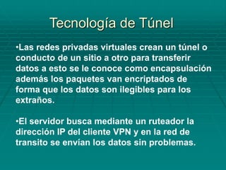 •Las redes privadas virtuales crean un túnel o
conducto de un sitio a otro para transferir
datos a esto se le conoce como encapsulación
además los paquetes van encriptados de
forma que los datos son ilegibles para los
extraños.
•El servidor busca mediante un ruteador la
dirección IP del cliente VPN y en la red de
transito se envían los datos sin problemas.
Tecnología de Túnel
 