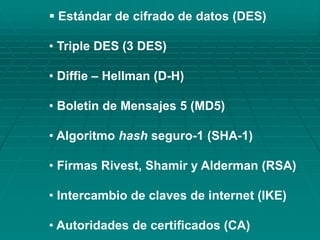  Estándar de cifrado de datos (DES)
• Triple DES (3 DES)
• Diffie – Hellman (D-H)
• Boletin de Mensajes 5 (MD5)
• Algoritmo hash seguro-1 (SHA-1)
• Firmas Rivest, Shamir y Alderman (RSA)
• Intercambio de claves de internet (IKE)
• Autoridades de certificados (CA)
 