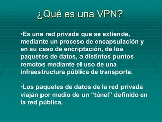 •Es una red privada que se extiende,
mediante un proceso de encapsulación y
en su caso de encriptación, de los
paquetes de datos, a distintos puntos
remotos mediante el uso de una
infraestructura pública de transporte.
•Los paquetes de datos de la red privada
viajan por medio de un “túnel” definido en
la red pública.
¿Qué es una VPN?
 