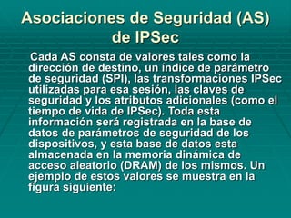 Cada AS consta de valores tales como la
dirección de destino, un índice de parámetro
de seguridad (SPI), las transformaciones IPSec
utilizadas para esa sesión, las claves de
seguridad y los atributos adicionales (como el
tiempo de vida de IPSec). Toda esta
información será registrada en la base de
datos de parámetros de seguridad de los
dispositivos, y esta base de datos esta
almacenada en la memoria dinámica de
acceso aleatorio (DRAM) de los mismos. Un
ejemplo de estos valores se muestra en la
figura siguiente:
Asociaciones de Seguridad (AS)
de IPSec
 