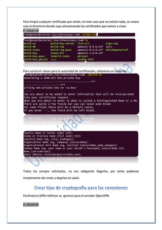 Para limpia cualquier certificado que existe, en este caso que no existía nada, se creara
solo el directorio donde vaya almacenando los certificados que vamos a crear.
# ./clean-all
Para construir claves para la autoridad de certificación, utilizamos el comando.
Todos los campos solicitados, no son obligación llegarlos, por tanto podemos
simplemente dar enter y dejarlos en vacío.
Parámetros Diffie Hellman se generar para el servidor OpenVPN:
# ./build-dh
 