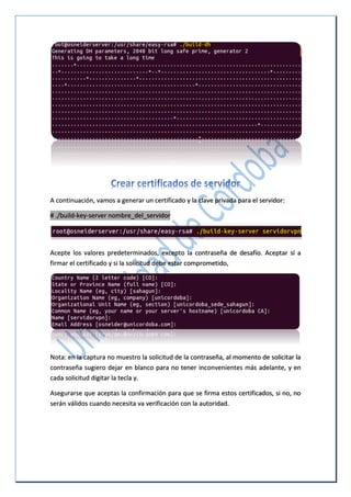 A continuación, vamos a generar un certificado y la clave privada para el servidor:
# ./build-key-server nombre_del_servidor
Acepte los valores predeterminados, excepto la contraseña de desafío. Aceptar sí a
firmar el certificado y si la solicitud debe estar comprometido,
Nota: en la captura no muestro la solicitud de la contraseña, al momento de solicitar la
contraseña sugiero dejar en blanco para no tener inconvenientes más adelante, y en
cada solicitud digitar la tecla y.
Asegurarse que aceptas la confirmación para que se firma estos certificados, si no, no
serán válidos cuando necesita va verificación con la autoridad.
 