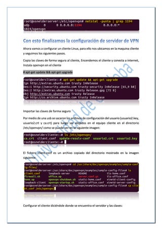 Ahora vamos a configurar un cliente Linux, para ello nos ubicamos en la maquina cliente
y seguimos los siguientes pasos.
Copia las claves de forma segura al cliente, Encendemos el cliente y conecta a internet,
Instala openvpn en el cliente
# apt-get update && apt-get upgrade
Importar las claves de forma seguro
Por medio de una usb se sacaron los archivos de configuración del usuario (usuario2.key,
usuario2.crt y ca.crt) para luego ser alojados en el equipo cliente en el directorio
/etc/openvpn/ como se puede ver en la siguiente imagen:
El fichero client.conf es un archivo copiado del directorio mostrado en la imagen
siguiente:
Configurar el cliente diciéndole donde se encuentra el servidor y las claves:
 