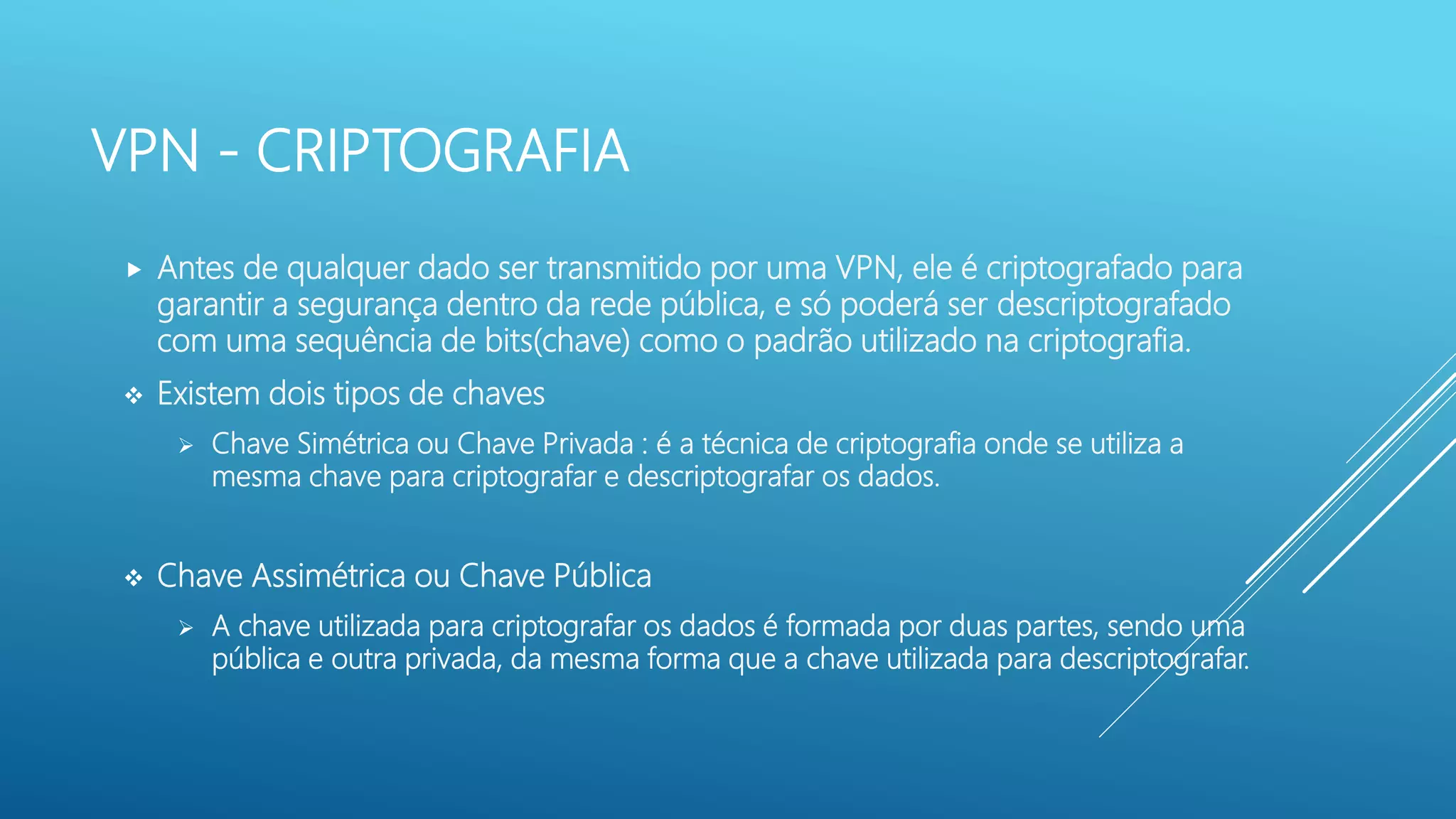 VPN - CRIPTOGRAFIA
 Antes de qualquer dado ser transmitido por uma VPN, ele é criptografado para
garantir a segurança dentro da rede pública, e só poderá ser descriptografado
com uma sequência de bits(chave) como o padrão utilizado na criptografia.
 Existem dois tipos de chaves
 Chave Simétrica ou Chave Privada : é a técnica de criptografia onde se utiliza a
mesma chave para criptografar e descriptografar os dados.
 Chave Assimétrica ou Chave Pública
 A chave utilizada para criptografar os dados é formada por duas partes, sendo uma
pública e outra privada, da mesma forma que a chave utilizada para descriptografar.
 