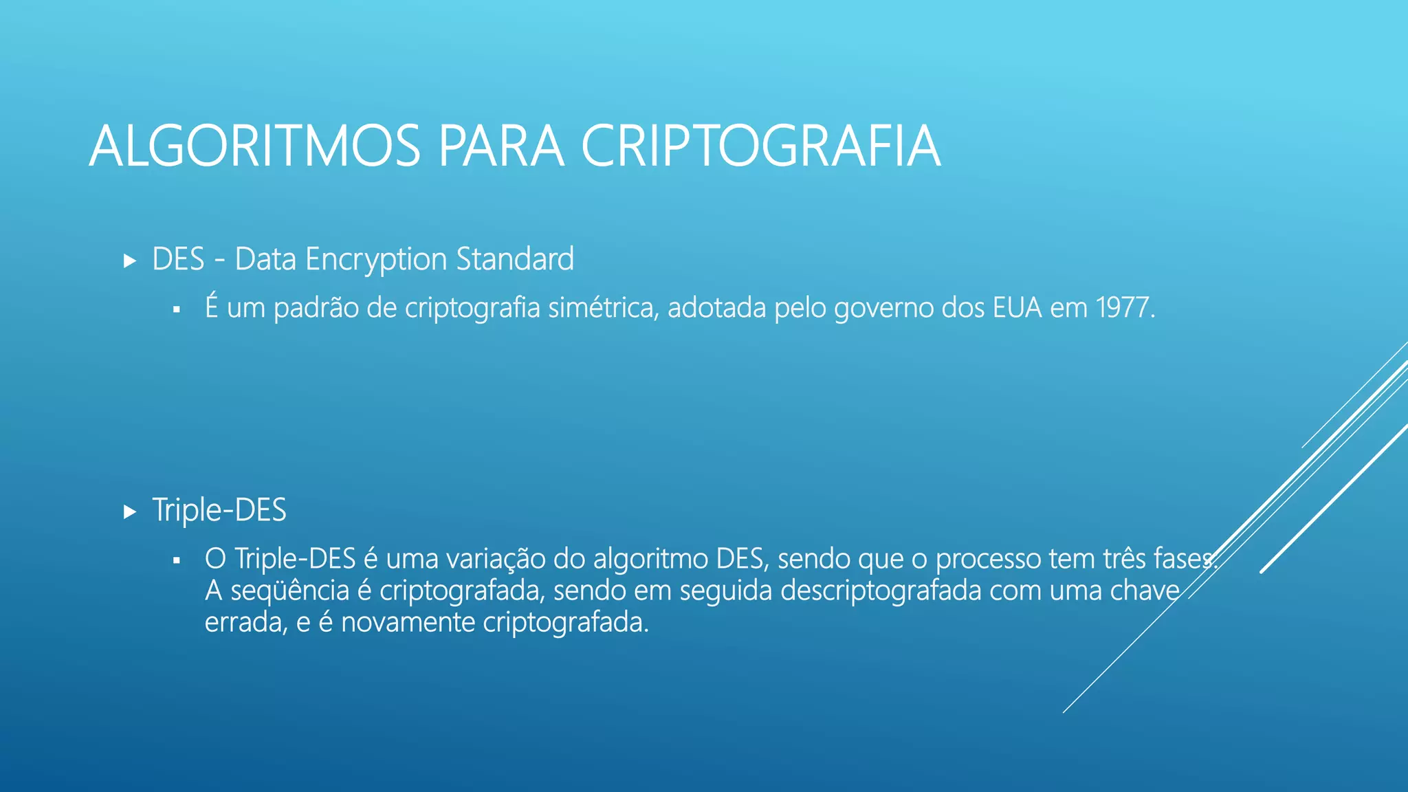 ALGORITMOS PARA CRIPTOGRAFIA
 DES - Data Encryption Standard
 É um padrão de criptografia simétrica, adotada pelo governo dos EUA em 1977.
 Triple-DES
 O Triple-DES é uma variação do algoritmo DES, sendo que o processo tem três fases:
A seqüência é criptografada, sendo em seguida descriptografada com uma chave
errada, e é novamente criptografada.
 