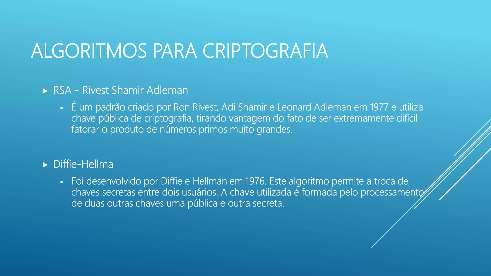 ALGORITMOS PARA CRIPTOGRAFIA
 RSA - Rivest Shamir Adleman
 É um padrão criado por Ron Rivest, Adi Shamir e Leonard Adleman em 1977 e utiliza
chave pública de criptografia, tirando vantagem do fato de ser extremamente difícil
fatorar o produto de números primos muito grandes.
 Diffie-Hellma
 Foi desenvolvido por Diffie e Hellman em 1976. Este algoritmo permite a troca de
chaves secretas entre dois usuários. A chave utilizada é formada pelo processamento
de duas outras chaves uma pública e outra secreta.
 
