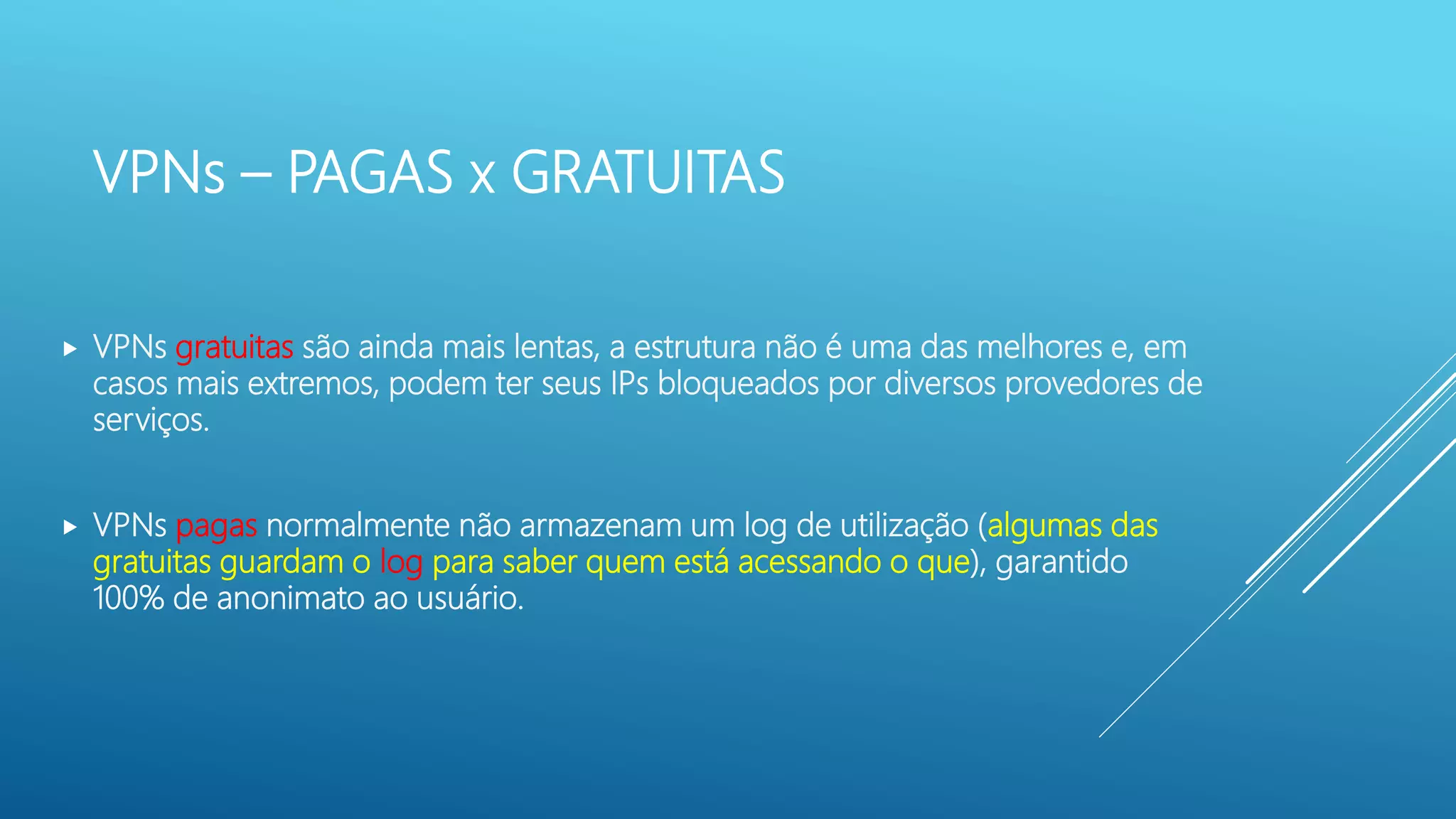 VPNs – PAGAS x GRATUITAS
 VPNs gratuitas são ainda mais lentas, a estrutura não é uma das melhores e, em
casos mais extremos, podem ter seus IPs bloqueados por diversos provedores de
serviços.
 VPNs pagas normalmente não armazenam um log de utilização (algumas das
gratuitas guardam o log para saber quem está acessando o que), garantido
100% de anonimato ao usuário.
 