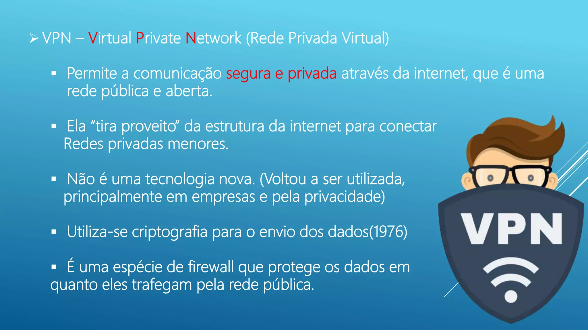 VPN – Virtual Private Network (Rede Privada Virtual)
 Permite a comunicação segura e privada através da internet, que é uma
rede pública e aberta.
 Ela “tira proveito” da estrutura da internet para conectar
Redes privadas menores.
 Não é uma tecnologia nova. (Voltou a ser utilizada,
principalmente em empresas e pela privacidade)
 Utiliza-se criptografia para o envio dos dados(1976)
 É uma espécie de firewall que protege os dados em
quanto eles trafegam pela rede pública.
 