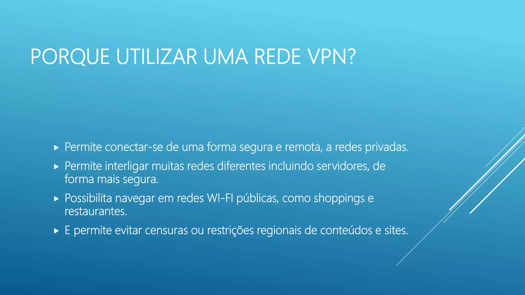 PORQUE UTILIZAR UMA REDE VPN?
 Permite conectar-se de uma forma segura e remota, a redes privadas.
 Permite interligar muitas redes diferentes incluindo servidores, de
forma mais segura.
 Possibilita navegar em redes WI-FI públicas, como shoppings e
restaurantes.
 E permite evitar censuras ou restrições regionais de conteúdos e sites.
 