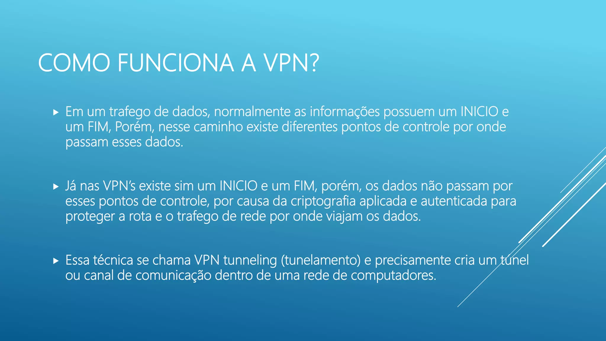 COMO FUNCIONA A VPN?
 Em um trafego de dados, normalmente as informações possuem um INICIO e
um FIM, Porém, nesse caminho existe diferentes pontos de controle por onde
passam esses dados.
 Já nas VPN’s existe sim um INICIO e um FIM, porém, os dados não passam por
esses pontos de controle, por causa da criptografia aplicada e autenticada para
proteger a rota e o trafego de rede por onde viajam os dados.
 Essa técnica se chama VPN tunneling (tunelamento) e precisamente cria um túnel
ou canal de comunicação dentro de uma rede de computadores.
 