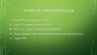 TYPES OF VPN PROTOCOLS
i. Internet Protocol Security or IPsec
ii. Layer 2 Tunneling Protocol (L2TP)
iii. Point – to – Point Tunneling Protocol (PPTP)
iv. Secure Sockets Layer (SSL) and Transport Layer Security (TLS)
v. Open VPN
 