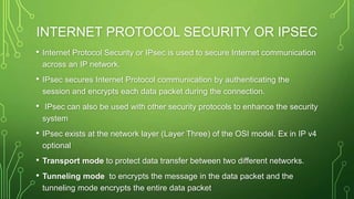 INTERNET PROTOCOL SECURITY OR IPSEC
• Internet Protocol Security or IPsec is used to secure Internet communication
across an IP network.
• IPsec secures Internet Protocol communication by authenticating the
session and encrypts each data packet during the connection.
• IPsec can also be used with other security protocols to enhance the security
system
• IPsec exists at the network layer (Layer Three) of the OSI model. Ex in IP v4
optional
• Transport mode to protect data transfer between two different networks.
• Tunneling mode to encrypts the message in the data packet and the
tunneling mode encrypts the entire data packet
 