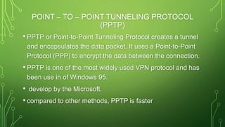 POINT – TO – POINT TUNNELING PROTOCOL
(PPTP)
• PPTP or Point-to-Point Tunneling Protocol creates a tunnel
and encapsulates the data packet. It uses a Point-to-Point
Protocol (PPP) to encrypt the data between the connection.
• PPTP is one of the most widely used VPN protocol and has
been use in of Windows 95.
• develop by the Microsoft.
• compared to other methods, PPTP is faster
 