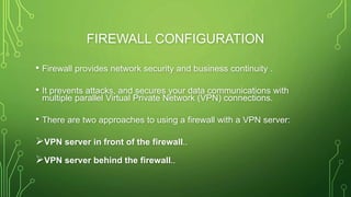 FIREWALL CONFIGURATION
• Firewall provides network security and business continuity .
• It prevents attacks, and secures your data communications with
multiple parallel Virtual Private Network (VPN) connections.
• There are two approaches to using a firewall with a VPN server:
VPN server in front of the firewall..
VPN server behind the firewall..
 