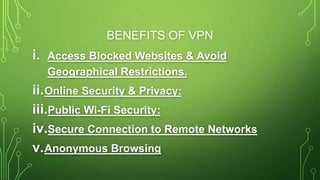 BENEFITS OF VPN
i. Access Blocked Websites & Avoid
Geographical Restrictions.
ii.Online Security & Privacy:
iii.Public Wi-Fi Security:
iv.Secure Connection to Remote Networks
v.Anonymous Browsing
 