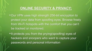 ONLINE SECURITY & PRIVACY:
•Our VPN uses high strength 256-bit encryption to
protect your data from spoofing eyes. Browse freely
from Wi-Fi hotspots with the comfort that you can’t
be tracked or monitored.
•It protects you from the prying(spoofing) eyes of
hackers and snoopers who want to capture your
passwords and personal information
 