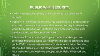 PUBLIC WI-FI SECURITY:
• A VPN increases the security when connected to a public Wi-Fi
network.
• Public Wi-Fi networks like the ones you would find in a coffee shop or
in a hotel room are not as safe and secure as one might believe they
would be. Most public Wi-Fi networks are insecure and open since
they lack public Wi-Fi security encryption.
• It is easiest to hack or snoop into your connection when you are
connected through a public Wi-Fi network. If a user is connected on a
public Wi-Fi or an untrusted network (such as in a hotel, coffee shop,
other public places, etc.), the browsing activity of the user on non-
https websites could easily be snooped upon. Using Wireshark and
others
 