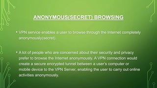 ANONYMOUS(SECRET) BROWSING
• VPN service enables a user to browse through the Internet completely
anonymously(secret).
• A lot of people who are concerned about their security and privacy
prefer to browse the Internet anonymously. A VPN connection would
create a secure encrypted tunnel between a user’s computer or
mobile device to the VPN Server, enabling the user to carry out online
activities anonymously.
 