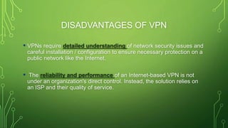 DISADVANTAGES OF VPN
• VPNs require detailed understanding of network security issues and
careful installation / configuration to ensure necessary protection on a
public network like the Internet.
• The reliability and performance of an Internet-based VPN is not
under an organization's direct control. Instead, the solution relies on
an ISP and their quality of service.
 