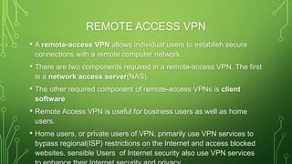 REMOTE ACCESS VPN
• A remote-access VPN allows individual users to establish secure
connections with a remote computer network.
• There are two components required in a remote-access VPN. The first
is a network access server(NAS).
• The other required component of remote-access VPNs is client
software
• Remote Access VPN is useful for business users as well as home
users.
• Home users, or private users of VPN, primarily use VPN services to
bypass regional(ISP) restrictions on the Internet and access blocked
websites. sensible Users of Internet security also use VPN services
 