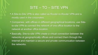 SITE – TO – SITE VPN
• A Site-to-Site VPN is also called as Router-to-Router VPN and is
mostly used in the corporates.
• Companies, with offices in different geographical locations, use Site-
to-site VPN to connect the network of one office location to the
network at another office location.
• Basically, Site-to-site VPN create a virtual connection between the
networks at geographically offices and connect them through the
Internet and maintain a secure and private communication between
the networks.
 