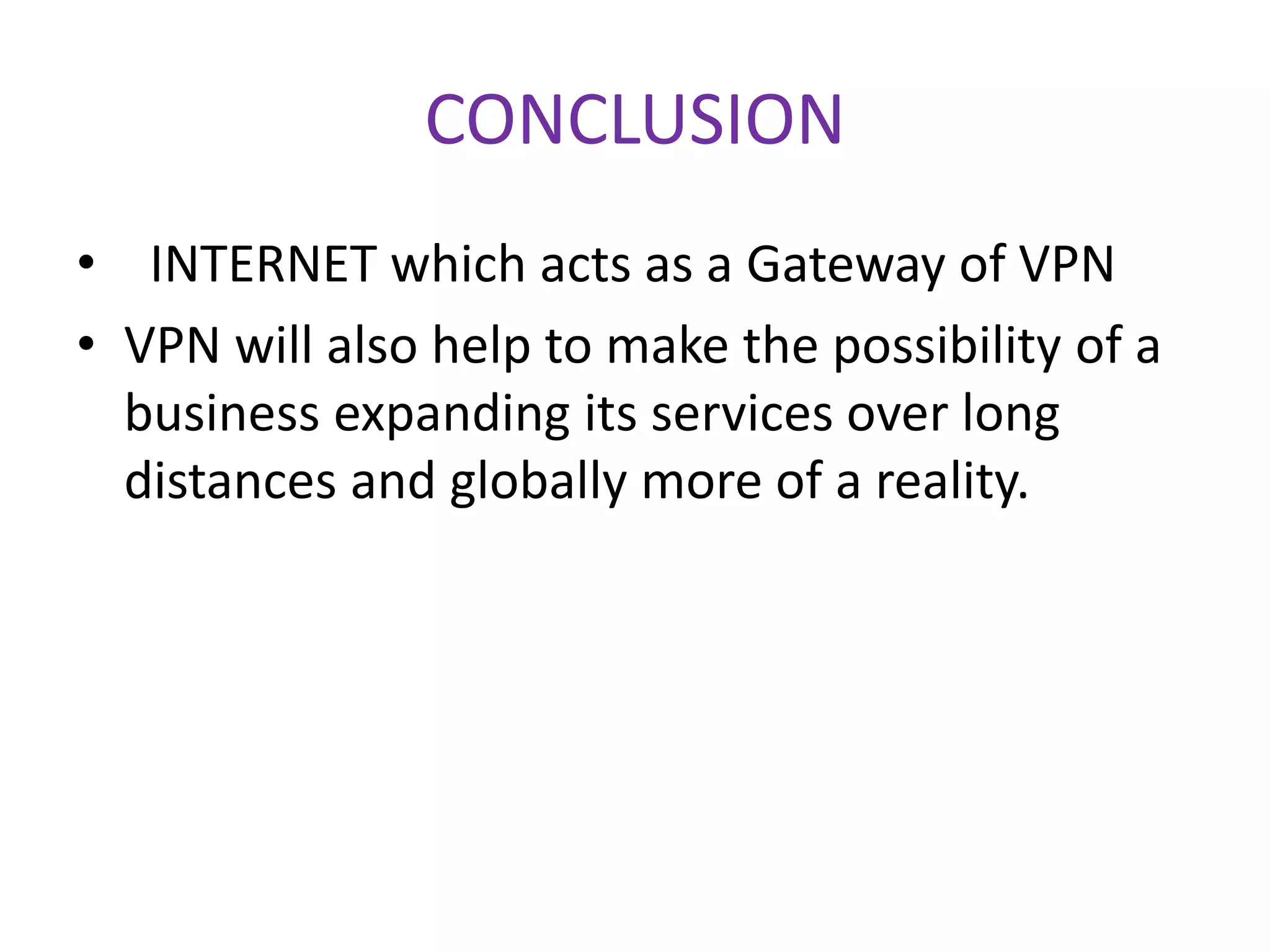 CONCLUSION
• INTERNET which acts as a Gateway of VPN
• VPN will also help to make the possibility of a
business expanding its services over long
distances and globally more of a reality.