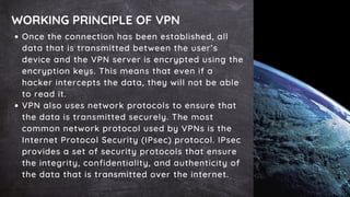 WORKING PRINCIPLE OF VPN
Once the connection has been established, all
data that is transmitted between the user’s
device and the VPN server is encrypted using the
encryption keys. This means that even if a
hacker intercepts the data, they will not be able
to read it.
VPN also uses network protocols to ensure that
the data is transmitted securely. The most
common network protocol used by VPNs is the
Internet Protocol Security (IPsec) protocol. IPsec
provides a set of security protocols that ensure
the integrity, confidentiality, and authenticity of
the data that is transmitted over the internet.
 