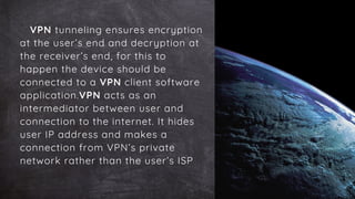 VPN tunneling ensures encryption
at the user’s end and decryption at
the receiver’s end, for this to
happen the device should be
connected to a VPN client software
application.VPN acts as an
intermediator between user and
connection to the internet. It hides
user IP address and makes a
connection from VPN’s private
network rather than the user’s ISP
 