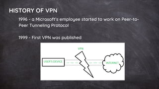 HISTORY OF VPN
1996 - a Microsoft’s employee started to work on Peer-to-
Peer Tunneling Protocol
1999 - First VPN was published
 