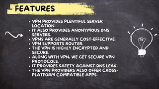 FEATURES
VPN PROVIDES PLENTIFUL SERVER
LOCATION.
IT ALSO PROVIDES ANONYMOUS DNS
SERVERS.
VPNS ARE GENERALLY COST-EFFECTIVE.
VPN SUPPORTS ROUTER.
THE VPN IS HIGHLY ENCRYPTED AND
SECURE.
ALONG WITH VPN, WE GET SECURE VPN
PROTOCOLS.
IT PROVIDES SAFETY AGAINST DNS LEAK.
THE VPN PROVIDERS ALSO OFFER CROSS-
PLATFORM COMPATIBLE APPS.
 