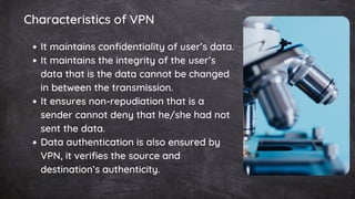It maintains confidentiality of user’s data.
It maintains the integrity of the user’s
data that is the data cannot be changed
in between the transmission.
It ensures non-repudiation that is a
sender cannot deny that he/she had not
sent the data.
Data authentication is also ensured by
VPN, it verifies the source and
destination’s authenticity.
Characteristics of VPN
 