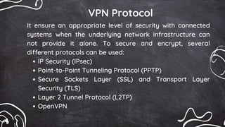 VPN Protocol
IP Security (IPsec)
Point-to-Point Tunneling Protocol (PPTP)
Secure Sockets Layer (SSL) and Transport Layer
Security (TLS)
Layer 2 Tunnel Protocol (L2TP)
OpenVPN
It ensure an appropriate level of security with connected
systems when the underlying network infrastructure can
not provide it alone. To secure and encrypt, several
different protocols can be used:
 