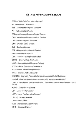 LISTA DE ABREVIATURAS E SIGLAS


3DES – Triple Data Encryption Standard
AC – Autoridade Certificadora
AES – Advanced Encryption Standard
AH – Authentication Header
ARPA – Advanced Research Project Agency
CAST – Carlisle Adams and Stafford Tavares
DES – Data Encryption Standard
DNS – Domain Name System
DoS – Denial of Service
ESP – Encapsulating Security Payload
FTP – File Transfer Protocol
GRE – Generic Routing Encapsulation
GRUB – Grand Unified Bootloader
ICMP – Internet Control Message Protocol
IETF – Internet Engineering Task Force
IKE – Internet Key Exchange Protocol
IPSec – Internet Protocol Security
IPX / SPX – Interwork Packet Exchange / Sequenced Packet Exchange
ISAKMP – Internet Security Association and Key Management Protocol
ITU-T – International Telecommunication Union-Telecommunication Standardization
Sector
KLIPS – Kernel IPSec Support
L2F – Layer Two Forwarding
L2TP – Layer Two Tunneling Protocol
LAN – Local Area Network
LILO – Linux Loader
MAN – Metropolitan Area Network
MD-5 – Message Digest 5
 