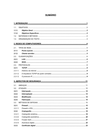 SUMÁRIO


1. INTRODUÇÃO .......................................................................................................................1

1.1.     OBJETIVOS........................................................................................................................ 2
1.1.1.        Objetivo Geral ............................................................................................................. 2
1.1.2.        Objetivos Específicos ................................................................................................. 2
1.2.     MATERIAIS E MÉTODOS ................................................................................................... 2
1.3.     ORGANIZAÇÃO DO TEXTO ................................................................................................ 3


2. REDES DE COMPUTADORES.............................................................................................4

2.1.     TIPOS DE REDE ................................................................................................................. 5
2.1.1.        Ponto-a-ponto ............................................................................................................. 5
2.1.2.        Cliente-servidor........................................................................................................... 5
2.2.     CLASSIFICAÇÕES ............................................................................................................. 6
2.2.1.        LAN ............................................................................................................................. 6
2.2.2.        WAN ............................................................................................................................ 7
2.3.     PROTOCOLOS ................................................................................................................... 8
2.3.1.        TCP/IP ......................................................................................................................... 8
2.3.1.1.      Histórico da Internet ...................................................................................................... 8
2.3.1.2.      A Arquitetura TCP/IP de quatro camadas........................................................................ 9
2.3.1.3.      O protocolo IP............................................................................................................... 9


3. ASPECTOS DE SEGURANÇA ...........................................................................................11

3.1.     AMEAÇAS ........................................................................................................................ 11
3.2.     ATAQUES ........................................................................................................................ 12
3.2.1.        Interrupção ................................................................................................................ 12
3.2.2.        Interceptação ............................................................................................................ 13
3.2.3.        Modificação ............................................................................................................... 14
3.2.4.        Fabricação................................................................................................................. 14
3.3.     MÉTODOS DE DEFESAS ................................................................................................. 15
3.3.1.        Firewall...................................................................................................................... 15
3.3.1.1.      Firewall e VPN ............................................................................................................ 16
3.3.2.        Criptografia............................................................................................................... 19
3.3.2.1.      Criptografia simétrica................................................................................................... 19
3.3.2.2.      Criptografia assimétrica ............................................................................................... 20
3.3.2.3.      Função hash............................................................................................................... 21
3.3.2.4.      Assinatura digital......................................................................................................... 22
3.3.3.        Certificado digital ...................................................................................................... 23
 