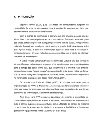 1. INTRODUÇÃO


      Segundo Torres (2001, p.5), “As redes de computadores surgiram da
necessidade da troca de informações, onde é possível ter acesso a um dado que
está fisicamente localizado distante de você”.

      Com o avanço da informática, é comum que uma empresa possua uma ou
várias filiais com suas próprias redes de computadores. Entretanto, na maior parte
dos casos, estas não possuem qualquer ligação uma com as outras, principalmente
pelo fator financeiro e, em alguns casos, devido a grande distância existente entre
elas. Apesar disso, a troca de informações sigilosas entre elas é essencial e,
conseqüentemente , diversos métodos são desenvolvidos com o intuito de interligar
tais redes de forma segura.

      A Virtual Private Network (VPN) ou Rede Privada Virtual é uma das formas de
se unir diferentes redes de uma empresa, onde se utiliza para isso um meio público
para o tráfego dos dados entre elas, que geralmente é a Internet. Sua principal
característica é criar “túneis virtuais” de comunicação entre essas redes, de forma
que os dados trafeguem criptografados por estes túneis, aumentando a segurança
na transmissão e recepção dos dados (CYCLADES, 2000).

      De acordo com Cyclades (2000, p.167) “A principal moti vação para a
implementação de VPNs é financeira [...]”, ou seja, isto tem despertado interesse
cada vez maior de empresas com diversas filiais, que necessitam de uma forma
econômica de comunicação, a adotarem esta tecnologia.

      Além disso, uma VPN possui a capacidade de expandir a quantidade de
computadores que podem ter acesso a esta rede, sem investir em infra-estrutura
extra e permite suporte a usuários móveis, sem a utilização de bancos de modems
ou servidores de acesso remoto, ajudando a aumentar a flexibilidade e diminuir os
gastos com equipamentos extras. (SCRIMGER et al, 2002).
 