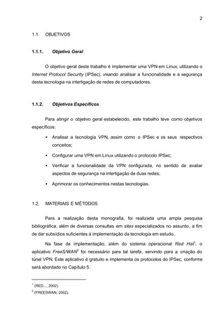2


1.1.      OBJETIVOS


1.1.1.        Objetivo Geral


          O objetivo geral deste trabalho é implementar uma VPN em Linux, utilizando o
Internet Protocol Security (IPSec), visando analisar a funcionalidade e a segurança
desta tecnologia na interligação de redes de computadores.



1.1.2.        Objetivos Específicos


          Para atingir o objetivo geral estabelecido, este trabalho teve como objetivos
específicos:

          •   Analisar a tecnologia VPN, assim como o IPSec e os seus respectivos
              conceitos;

          •   Configurar uma VPN em Linux utilizando o protocolo IPSec;

          •   Verificar a funcionalidade da VPN configurada, no sentido de avaliar
              aspectos de segurança na interligação de duas redes;

          •   Aprimorar os conhecimentos nestas tecnologias.



1.2.      MATERIAIS E MÉTODOS


          Para a realização desta monografia, foi realizada uma ampla pesquisa
bibliográfica, além de diversas consultas em sites especializados no assunto , a fim
de dar subsídios suficientes à implementação da tecnologia em estudo.

          Na fase de implementação, além do sistema operacional Red Hat1, o
aplicativo FreeS/WAN2 foi necessário para tal tarefa , servindo para a criação do
túnel VPN. Este aplicativo é gratuito e implementa os protocolos do IPSec, conforme
será abordado no Capítulo 5.


1
    (RED..., 2002).
2
    (FREESWAN, 2002).
 