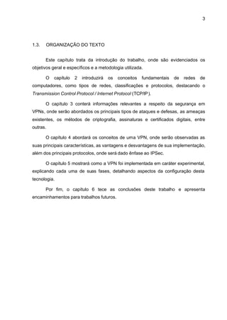 3




1.3.   ORGANIZAÇÃO DO TEXTO


       Este capítulo trata da introdução do trabalho, onde são evidenciados os
objetivos geral e específicos e a metodologia utilizada.

       O   capítulo   2   introduzirá   os   conceitos   fundamentais   de   redes   de
computadores, como tipos de redes, classificações e protocolos, destacando o
Transmission Control Protocol / Internet Protocol (TCP/IP).

       O capítulo 3 conterá informações relevantes a respeito da segurança em
VPNs, onde serão abordados os principais tipos de ataques e defesas, as ameaças
existentes, os métodos de criptografia, assinaturas e certificados digitais, entre
outras.

       O capítulo 4 abordará os conceitos de uma VPN, onde serão observadas as
suas principais características, as vantagens e desvantagens de sua implementação,
além dos principais protocolos, onde será dado ênfase ao IPSec.

       O capítulo 5 mostrará como a VPN foi implementada em caráter experimental,
explicando cada uma de suas fases, detalhando aspectos da configuração desta
tecnologia.

       Por fim, o capítulo 6 tece as conclusões deste trabalho e apresenta
encaminhamentos para trabalhos futuros.
 