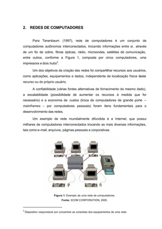 2. REDES DE COMPUTADORES


          Para Tanenbaum (1997), rede de computadores é um conjunto de
computadores autônomos interconectados, trocando informações entre si, através
de um fio de cobre, fibras ópticas, rádio, microondas, satélites de comunicação,
entre outros, conforme a Figura 1, composta por cinco computadores, uma
impressora e dois hubs3.

          Um dos objetivos da criação das redes foi compartilhar recursos aos usuários,
como aplicações, equipamentos e dados, independente da localização física deste
recurso ou do próprio usuário.

          A confiabilidade (várias fontes alternativas de fornecimento do mesmo dado),
a escalabilidade (possibilidade de aumentar os recursos à medida que for
necessário) e a economia de custos (troca de computadores de grande porte –
mainframes – por computadores pessoais) foram itens fundamentais para o
desenvolvimento das redes.

          Um exemplo de rede mundialmente difundida é a Internet, que possui
milhares de computadores interconectados trocando as mais diversas informações,
tais como e-mail, arquivos, páginas pessoais e corporativas.




                          Figura 1: Exemplo de uma rede de computadores.
                                Fonte: 3COM CORPORATION, 2000.


3
    Dispositivo responsável por concentrar as conexões dos equipamentos de uma rede.
 