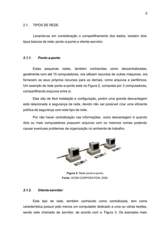 5


2.1.     TIPOS DE REDE


         Levando-se em consideração o compartilhamento dos dados, existem dois
tipos básicos de rede: ponto -a-ponto e cliente-servidor.



2.1.1.      Ponto-a-ponto


         Estas   pequenas   redes,   também      conhecidas    como   descentralizadas,
geralmente com até 15 computadores, ora utilizam recursos de outras máquinas, ora
fornecem os seus próprios recursos para as demais, como arquivos e periféricos.
Um exemplo de rede ponto-a-ponto está na Figura 2, composta por 3 computadores,
compartilhando arquivos entre si.

         Elas são de fácil instalação e configuração, porém uma grande desvantagem
está relacionada à segurança da rede, devido não ser possível criar uma eficiente
política de segurança com este tipo de rede.

         Por não haver centralização nas informações, outra desvantagem é quando
dois ou mais computadores possuem arquivos com os mesmos nomes podendo
causar eventuais problemas de organização no ambiente de trabalho.




                               Figura 2: Rede ponto-a-ponto.
                            Fonte: 3COM CORPORATION, 2000.



2.1.2.      Cliente-servidor


         Este tipo de rede, também conhecido como centralizada, tem como
característica possuir pelo menos um computador dedicado a uma ou várias tarefas,
sendo este chamado de servidor, de acordo com a Figura 3. Os exemplos mais
 