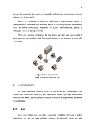 6


comuns de servidores são: arquivos, impressão, aplicações e comunicações (correio
eletrônico e páginas web).

         Devido a existência de máquinas dedicadas a determinadas tarefas, o
desempenho da rede será mais eficiente, sendo a sua configuração e manutenção
feitas de forma centralizada, reduzindo os custos administrativos, porém, a
instalação necessita de especialistas.

         Uma das grandes vantagens do tipo cliente-servidor está relacionado à
segurança das informações, pois ficam centralizadas e os acessos a estas são
controlados.




                               Figura 3: Rede cliente-servidor.
                             Fonte: 3COM CORPORATION, 2000.




2.2.     CLASSIFICAÇÕES


         As redes possuem diversos tamanhos, entretanto as classificações mais
comuns são: Local Area Network (LAN), Wide Area Network (WAN) e Metropolitan
Area Network (MAN), porém, serão abordadas apenas as duas primeiras, por serem
mais utilizadas.



2.2.1.      LAN


         São redes locais que conectam servidores, estações, terminais e outros
dispositivos em um ou mais edifícios, capazes de transmitir dados em alta
 