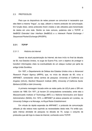 8


2.3.     PROTOCOLOS


         Para que os dispositivos de redes possam se comunicar é necessário que
eles falem a mesma “língua”, ou seja, utilizem o mesmo protocolo de comunicação.
Em função disso, vários protocolos foram criados e são utilizados para transmissão
de dados em uma rede. Dentre os mais comuns, podemos citar o TCP/IP, o
NetBIOS Extended User Interface (NetBEUI) e o Interwork Packet Exchange /
Sequenced Packet Exchange (IPX/SPX).



2.3.1.      TCP/IP


2.3.1.1.       Histórico da Internet


         Apesar da atual popularização da Internet, ela teve início no final da década
de 50, nos Estados Unidos, no auge da Guerra Fria, com o objetivo de proteger e
transferir informações vitais na eventualidade de um ataque nuclear por parte da
antiga União Soviética.

         Em 1957, o Departamento de Defesa dos Estados Unidos criou a Advanced
Research Project Agency (ARPA), que, no início da década de 60, criou a
ARPANET, conectando vários centros de pesquisa: University of California Los
Angeles (UCLA), Stanford Research Institute (SRI), University of California Santa
Bárbara (UCSB) e Utah University.

         A primeira mensagem trocada entre as redes partiu da UCLA para o SRI em
outubro de 1969. Em 1971, já haviam 23 computadores conectados, entre eles o
Massachusetts Institute of Technology (MIT) e a National Aeronautics and Space
Administration (NASA). Em 1973, a ARPANET já estava presente em Londres, na
University College e na Noruega, no Royal Radar Establishment.

         Em virtude da rápida expansão da ARPANET, o protocolo de comunicação
utilizado já não estava mais suprindo as necessidades desta rede. Foi então que,
após intensa atividade de pesquisa na década de 70, surgiu o conjunto de
protocolos que até hoje é a base da Internet, conhecido como TCP/IP.
 