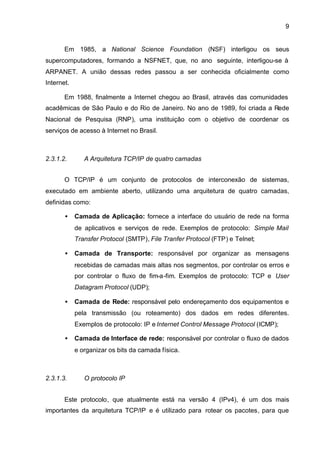 9


       Em 1985, a National Science Foundation (NSF) interligou os seus
supercomputadores, formando a NSFNET, que, no ano seguinte, interligou-se à
ARPANET. A união dessas redes passou a ser conhecida oficialmente como
Internet.

       Em 1988, finalmente a Internet chegou ao Brasil, através das comunidades
acadêmicas de São Paulo e do Rio de Janeiro. No ano de 1989, foi criada a Rede
Nacional de Pesquisa (RNP), uma instituição com o objetivo de coordenar os
serviços de acesso à Internet no Brasil.



2.3.1.2.       A Arquitetura TCP/IP de quatro camadas


       O TCP/IP é um conjunto de protocolos de interconexão de sistemas,
executado em ambiente aberto, utilizando uma arquitetura de quatro camadas,
definidas como:

       •    Camada de Aplicação: fornece a interface do usuário de rede na forma
            de aplicativos e serviços de rede. Exemplos de protocolo: Simple Mail
            Transfer Protocol (SMTP), File Tranfer Protocol (FTP) e Telnet;

       •    Camada de Transporte: responsável por organizar as mensagens
            recebidas de camadas mais altas nos segmentos, por controlar os erros e
            por controlar o fluxo de fim-a-fim. Exemplos de protocolo: TCP e User
            Datagram Protocol (UDP);

       •    Camada de Rede: responsável pelo endereçamento dos equipamentos e
            pela transmissão (ou roteamento) dos dados em redes diferentes.
            Exemplos de protocolo: IP e Internet Control Message Protocol (ICMP);

       •    Camada de Interface de rede: responsável por controlar o fluxo de dados
            e organizar os bits da camada física.



2.3.1.3.       O protocolo IP


       Este protocolo, que atualmente está na versão 4 (IPv4), é um dos mais
importantes da arquitetura TCP/IP e é utilizado para rotear os pacotes, para que
 