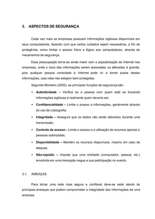 3. ASPECTOS DE SEGURANÇA


       Cada vez mais as empresas possuem informações sigilosas disponíveis em
seus computadores, fazendo com que certos cuidados sejam necessários, a fim de
protegê-las, como limitar o acesso físico e lógico aos computadores, através de
mecanismos de segurança.

       Essa preocupação torna-se ainda maior com a popularização da Internet nas
empresas, onde o risco das informações serem acessadas ou alteradas é grande,
pois qualquer pessoa conectada à Internet pode vir a tomar posse destas
informações, caso elas não estejam bem protegidas.

       Segundo Monteiro (2002), as principais funções de segurança são:

       •   Autenticidade – Verifica se a pessoa com quem está se trocando
           informações sigilosas é realmente quem deveria ser;

       •   Confidencialidade – Limita o acesso a informações, geralmente através
           do uso de criptografia;

       •   Integridade – Assegura que os dados não serão alterados durante uma
           transmissão;

       •   Controle de acesso – Limita o acesso e a utilização de recursos apenas a
           pessoas autorizadas;

       •   Disponibilidade – Mantém os recursos disponíveis, mesmo em caso de
           ataques;

       •   Não-repúdio – Impede que uma entidade (computador, pessoa, etc.)
           envolvida em uma transação negue a sua participação no evento.



3.1.   AMEAÇAS


       Para tornar uma rede mais segura e confiável, deve-se estar atento às
principais ameaças que podem comprometer a integridade das informações de uma
empresa.
 