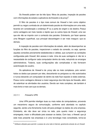 16


          Os firewalls podem ser de três tipos: filtros de pacotes, inspeção de pacotes
com informações de estado e aplicativos de firewalls e de proxy 6.

          O filtro de pacotes é o tipo mais comum de firewall e tem como objetivo
permitir ou negar a entrada de um determinado pacote de informações em uma rede,
levando em consideração o endereço IP ou a porta de origem e de destino. Possui
como vantagens ser mais barato e rápido que os outros tipos de firewall, uma vez
que ele não se importa com o conteúdo dos pacotes. Entretanto, por fazer apenas
uma filtragem superficial, sua principal desvantagem é ser mais inseguro que os
demais.

          A inspeção de pacotes com informações de estado, além de desempenhar as
funções do filtro de pacotes, inspecionam o estado da conexão, ou seja, apenas
aquelas conexões previamente estabelecidas e válidas, que cumprem as condições
configuradas pelo firewall, têm acesso à rede. Uma de suas vantagens é não ter a
necessidade de configurar cada computador dentro da rede, reduzindo os encargos
administrativos. Todavia, suas configurações são complicadas e não fornecem
autenticação de usuário.

          Os aplicativos de firewall e de proxy são os mais complexos, pois varrem
todos os dados que passam por eles, descartando os perigosos ou não autorizados
e nunca deixando um computador de dentro da rede ficar exposto à redes externas.
Possui como vantagens oferecer a maior segurança dos três tipos de firewalls, além
de autenticar as atividades dos usuários. Devido ser mais complexo, ele também é
mais lento e mais caro que os demais.



3.3.1.1.          Firewall e VPN


          Uma VPN permite interligar duas ou mais redes de computadores, provendo
um mecanismo seguro de comunicação, conforme será abordado no capítulo
seguinte, sendo uma ferramenta muito útil para proteger os dados de uma empresa.
Entretanto, ela não deve ser única na rede, pois quanto maior a segurança
empregada, maior a dificuldade para acessar os dados. Com isso, o firewall, que já
está mais presente nas empresas e é uma tecnologia mais consolidada, torna-se

6
    Software utilizado para permitir o acesso de uma rede à Internet, geralmente através de um firewall.
 