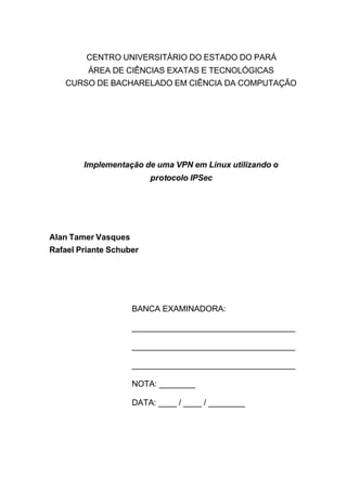 CENTRO UNIVERSITÁRIO DO ESTADO DO PARÁ
         ÁREA DE CIÊNCIAS EXATAS E TECNOLÓGICAS
   CURSO DE BACHARELADO EM CIÊNCIA DA COMPUTAÇÃO




        Implementação de uma VPN em Linux utilizando o
                         protocolo IPSec




Alan Tamer Vasques
Rafael Priante Schuber




                     BANCA EXAMINADORA:

                     ____________________________________

                     ____________________________________

                     ____________________________________

                     NOTA: ________

                     DATA: ____ / ____ / ________
 